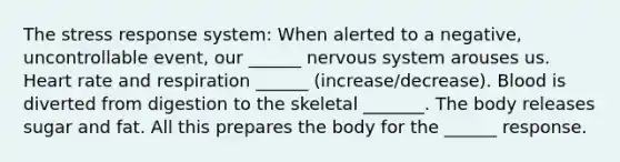 The stress response system: When alerted to a negative, uncontrollable event, our ______ nervous system arouses us. Heart rate and respiration ______ (increase/decrease). Blood is diverted from digestion to the skeletal _______. The body releases sugar and fat. All this prepares the body for the ______ response.