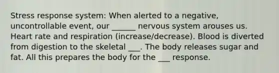 Stress response system: When alerted to a negative, uncontrollable event, our ______ <a href='https://www.questionai.com/knowledge/kThdVqrsqy-nervous-system' class='anchor-knowledge'>nervous system</a> arouses us. Heart rate and respiration (increase/decrease). Blood is diverted from digestion to the skeletal ___. The body releases sugar and fat. All this prepares the body for the ___ response.