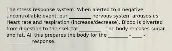 The stress response system: When alerted to a negative, uncontrollable event, our _________ nervous system arouses us. Heart rate and respiration (increase/decrease). Blood is diverted from digestion to the skeletal _________ . The body releases sugar and fat. All this prepares the body for the ________ - ____ - __________ response.