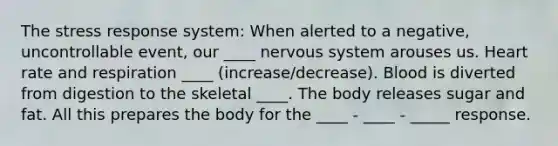 The stress response system: When alerted to a negative, uncontrollable event, our ____ nervous system arouses us. Heart rate and respiration ____ (increase/decrease). Blood is diverted from digestion to the skeletal ____. The body releases sugar and fat. All this prepares the body for the ____ - ____ - _____ response.