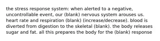 the stress response system: when alerted to a negative, uncontrollable event, our (blank) nervous system arouses us. heart rate and respiration (blank) (increase/decrease). blood is diverted from digestion to the skeletal (blank). the body releases sugar and fat. all this prepares the body for the (blank) response