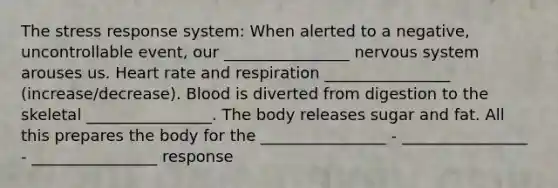 The stress response system: When alerted to a negative, uncontrollable event, our ________________ nervous system arouses us. Heart rate and respiration ________________ (increase/decrease). Blood is diverted from digestion to the skeletal ________________. The body releases sugar and fat. All this prepares the body for the ________________ - ________________ - ________________ response