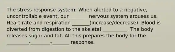 The stress response system: When alerted to a negative, uncontrollable event, our _______ <a href='https://www.questionai.com/knowledge/kThdVqrsqy-nervous-system' class='anchor-knowledge'>nervous system</a> arouses us. Heart rate and respiration _______(increase/decrease). Blood is diverted from digestion to the skeletal __________. The body releases sugar and fat. All this prepares the body for the _________-________-_______ response.