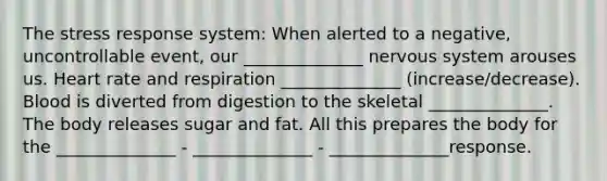 The stress response system: When alerted to a negative, uncontrollable event, our ______________ nervous system arouses us. Heart rate and respiration ______________ (increase/decrease). Blood is diverted from digestion to the skeletal ______________. The body releases sugar and fat. All this prepares the body for the ______________ - ______________ - ______________response.