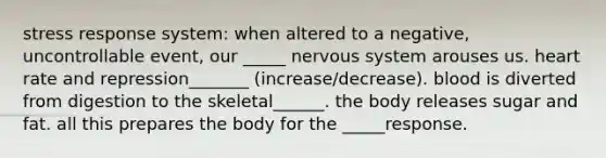 stress response system: when altered to a negative, uncontrollable event, our _____ nervous system arouses us. heart rate and repression_______ (increase/decrease). blood is diverted from digestion to the skeletal______. the body releases sugar and fat. all this prepares the body for the _____response.