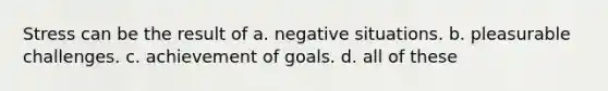 Stress can be the result of a. negative situations. b. pleasurable challenges. c. achievement of goals. d. all of these