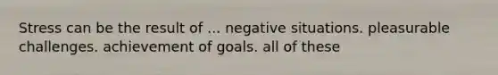 Stress can be the result of ... negative situations. pleasurable challenges. achievement of goals. all of these