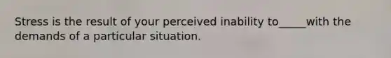 Stress is the result of your perceived inability to_____with the demands of a particular situation.