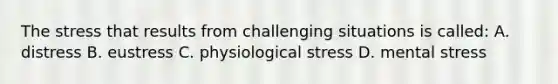 The stress that results from challenging situations is called: A. distress B. eustress C. physiological stress D. mental stress