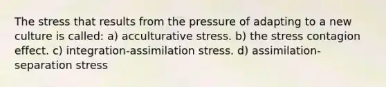 The stress that results from the pressure of adapting to a new culture is called: a) acculturative stress. b) the stress contagion effect. c) integration-assimilation stress. d) assimilation-separation stress