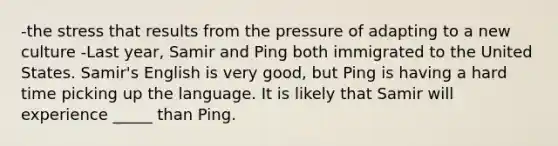 -the stress that results from the pressure of adapting to a new culture -Last year, Samir and Ping both immigrated to the United States. Samir's English is very good, but Ping is having a hard time picking up the language. It is likely that Samir will experience _____ than Ping.