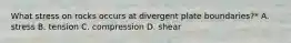 What stress on rocks occurs at divergent plate boundaries?* A. stress B. tension C. compression D. shear