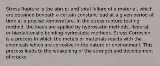 Stress Rupture is the abrupt and total failure of a material, which are detained beneath a certain constant load at a given period of time at a precise temperature. In the stress rupture testing method, the loads are applied by hydrostatic methods, flexural, or biaxial/tensile bending hydrostatic methods. Stress Corrosion is a process in which the metals or materials reacts with the chemicals which are corrosive in the nature or environment. This process leads to the weakening of the strength and development of cracks.