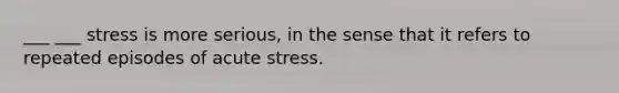 ___ ___ stress is more serious, in the sense that it refers to repeated episodes of acute stress.