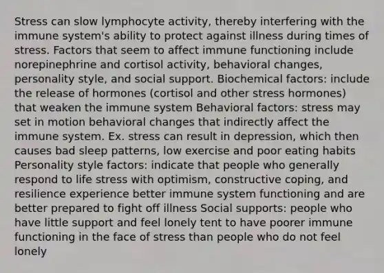 Stress can slow lymphocyte activity, thereby interfering with the immune system's ability to protect against illness during times of stress. Factors that seem to affect immune functioning include norepinephrine and cortisol activity, behavioral changes, personality style, and social support. Biochemical factors: include the release of hormones (cortisol and other stress hormones) that weaken the immune system Behavioral factors: stress may set in motion behavioral changes that indirectly affect the immune system. Ex. stress can result in depression, which then causes bad sleep patterns, low exercise and poor eating habits Personality style factors: indicate that people who generally respond to life stress with optimism, constructive coping, and resilience experience better immune system functioning and are better prepared to fight off illness Social supports: people who have little support and feel lonely tent to have poorer immune functioning in the face of stress than people who do not feel lonely