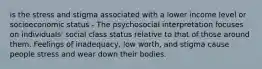 is the stress and stigma associated with a lower income level or socioeconomic status - The psychosocial interpretation focuses on individuals' social class status relative to that of those around them. Feelings of inadequacy, low worth, and stigma cause people stress and wear down their bodies.