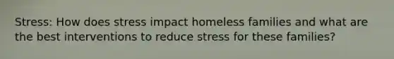 Stress: How does stress impact homeless families and what are the best interventions to reduce stress for these families?