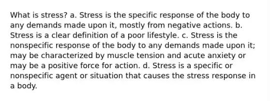 What is stress? a. Stress is the specific response of the body to any demands made upon it, mostly from negative actions. b. Stress is a clear definition of a poor lifestyle. c. Stress is the nonspecific response of the body to any demands made upon it; may be characterized by muscle tension and acute anxiety or may be a positive force for action. d. Stress is a specific or nonspecific agent or situation that causes the stress response in a body.