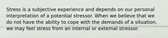 Stress is a subjective experience and depends on our personal interpretation of a potential stressor. When we believe that we do not have the ability to cope with the demands of a situation, we may feel stress from an internal or external stressor.