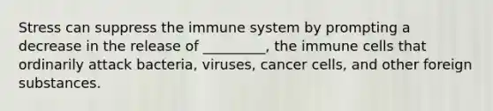 Stress can suppress the immune system by prompting a decrease in the release of _________, the immune cells that ordinarily attack bacteria, viruses, cancer cells, and other foreign substances.