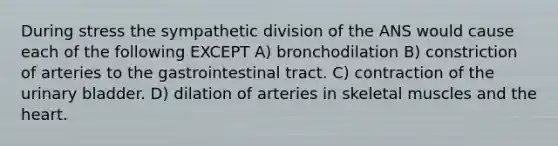 During stress the sympathetic division of the ANS would cause each of the following EXCEPT A) bronchodilation B) constriction of arteries to the gastrointestinal tract. C) contraction of the urinary bladder. D) dilation of arteries in skeletal muscles and the heart.