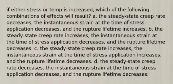 if either stress or temp is increased, which of the following combinations of effects will result? a. the steady-state creep rate decreases, the instantaneous strain at the time of stress application decreases, and the rupture lifetime increases. b. the steady-state creep rate increases, the instantaneous strain at the time of stress application decreases, and the rupture lifetime decreases. c. the steady-state creep rate increases, the instantaneous strain at the time of stress application increases, and the rupture lifetime decreases. d. the steady-state creep rate decreases, the instantaneous strain at the time of stress application decreases, and the rupture lifetime decreases.