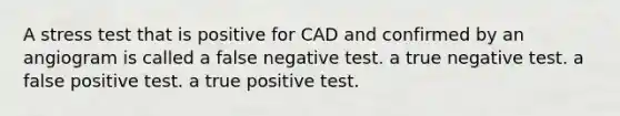 A stress test that is positive for CAD and confirmed by an angiogram is called a false negative test. a true negative test. a false positive test. a true positive test.