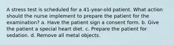 A stress test is scheduled for a 41-year-old patient. What action should the nurse implement to prepare the patient for the examination? a. Have the patient sign a consent form. b. Give the patient a special heart diet. c. Prepare the patient for sedation. d. Remove all metal objects.