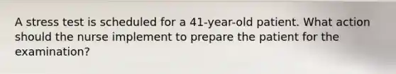 A stress test is scheduled for a 41-year-old patient. What action should the nurse implement to prepare the patient for the examination?