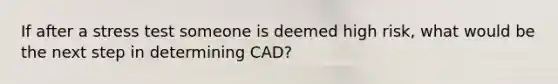 If after a stress test someone is deemed high risk, what would be the next step in determining CAD?