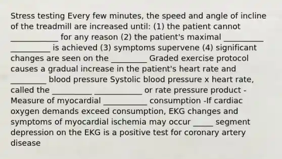 Stress testing Every few minutes, the speed and angle of incline of the treadmill are increased until: (1) the patient cannot ____________ for any reason (2) the patient's maximal __________ __________ is achieved (3) symptoms supervene (4) significant changes are seen on the _________ Graded exercise protocol causes a gradual increase in the patient's heart rate and _________ blood pressure Systolic blood pressure x heart rate, called the __________ ____________ or rate pressure product -Measure of myocardial ___________ consumption -If cardiac oxygen demands exceed consumption, EKG changes and symptoms of myocardial ischemia may occur _____ segment depression on the EKG is a positive test for coronary artery disease