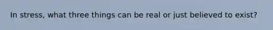 In stress, what three things can be real or just believed to exist?