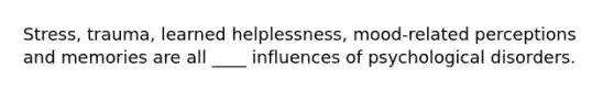 Stress, trauma, learned helplessness, mood-related perceptions and memories are all ____ influences of psychological disorders.