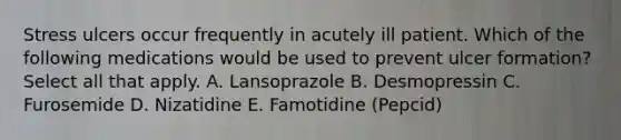 Stress ulcers occur frequently in acutely ill patient. Which of the following medications would be used to prevent ulcer formation? Select all that apply. A. Lansoprazole B. Desmopressin C. Furosemide D. Nizatidine E. Famotidine (Pepcid)