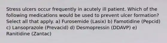 Stress ulcers occur frequently in acutely ill patient. Which of the following medications would be used to prevent ulcer formation? Select all that apply. a) Furosemide (Lasix) b) Famotidine (Pepcid) c) Lansoprazole (Prevacid) d) Desmopressin (DDAVP) e) Ranitidine (Zantac)