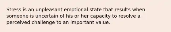 Stress is an unpleasant emotional state that results when someone is uncertain of his or her capacity to resolve a perceived challenge to an important value.