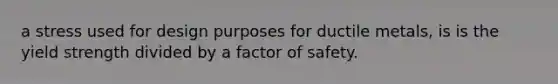 a stress used for design purposes for ductile metals, is is the yield strength divided by a factor of safety.