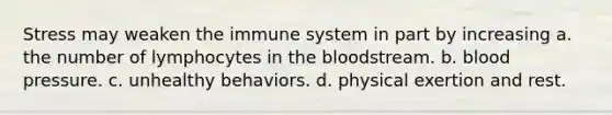 Stress may weaken the immune system in part by increasing a. the number of lymphocytes in <a href='https://www.questionai.com/knowledge/k7oXMfj7lk-the-blood' class='anchor-knowledge'>the blood</a>stream. b. <a href='https://www.questionai.com/knowledge/kD0HacyPBr-blood-pressure' class='anchor-knowledge'>blood pressure</a>. c. unhealthy behaviors. d. physical exertion and rest.