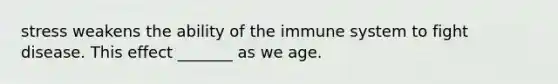 stress weakens the ability of the immune system to fight disease. This effect _______ as we age.