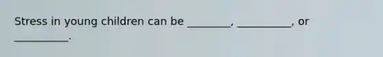 Stress in young children can be ________, __________, or __________.