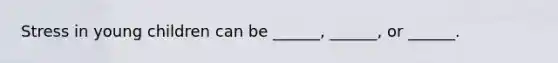 Stress in young children can be ______, ______, or ______.