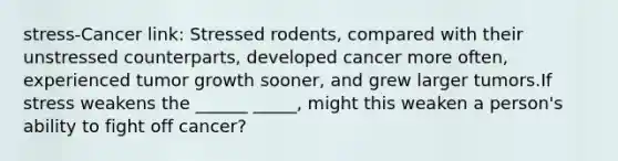 stress-Cancer link: Stressed rodents, compared with their unstressed counterparts, developed cancer more often, experienced tumor growth sooner, and grew larger tumors.If stress weakens the ______ _____, might this weaken a person's ability to fight off cancer?