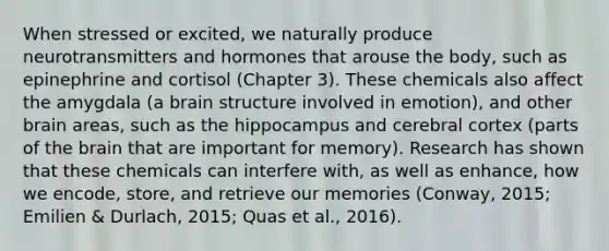 When stressed or excited, we naturally produce neurotransmitters and hormones that arouse the body, such as epinephrine and cortisol (Chapter 3). These chemicals also affect the amygdala (a brain structure involved in emotion), and other brain areas, such as the hippocampus and cerebral cortex (parts of the brain that are important for memory). Research has shown that these chemicals can interfere with, as well as enhance, how we encode, store, and retrieve our memories (Conway, 2015; Emilien & Durlach, 2015; Quas et al., 2016).