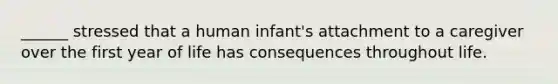 ______ stressed that a human infant's attachment to a caregiver over the first year of life has consequences throughout life.