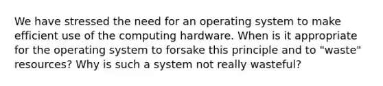 We have stressed the need for an operating system to make efficient use of the computing hardware. When is it appropriate for the operating system to forsake this principle and to "waste" resources? Why is such a system not really wasteful?