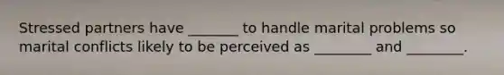 Stressed partners have _______ to handle marital problems so marital conflicts likely to be perceived as ________ and ________.