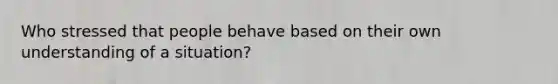 Who stressed that people behave based on their own understanding of a situation?