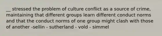 __ stressed the problem of culture conflict as a source of crime, maintaining that different groups learn different conduct norms and that the conduct norms of one group might clash with those of another -sellin - sutherland - vold - simmel