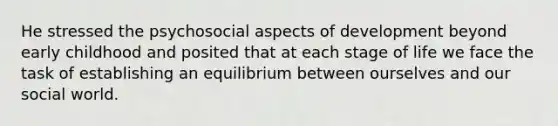 He stressed the psychosocial aspects of development beyond early childhood and posited that at each stage of life we face the task of establishing an equilibrium between ourselves and our social world.