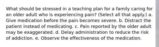 What should be stressed in a teaching plan for a family caring for an older adult who is experiencing pain? (Select all that apply.) a. Give medication before the pain becomes severe. b. Distract the patient instead of medicating. c. Pain reported by the older adult may be exaggerated. d. Delay administration to reduce the risk of addiction. e. Observe the effectiveness of the medication.